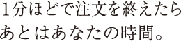 １分ほどで注文を終えたらあとはあなたの時間。