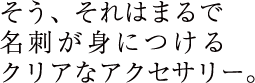 そう、それはまるで名刺が身につけるクリアなアクセサリー。